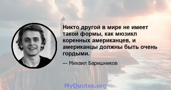 Никто другой в мире не имеет такой формы, как мюзикл коренных американцев, и американцы должны быть очень гордыми.