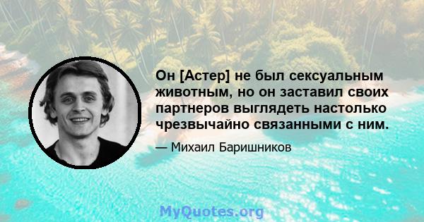 Он [Астер] не был сексуальным животным, но он заставил своих партнеров выглядеть настолько чрезвычайно связанными с ним.