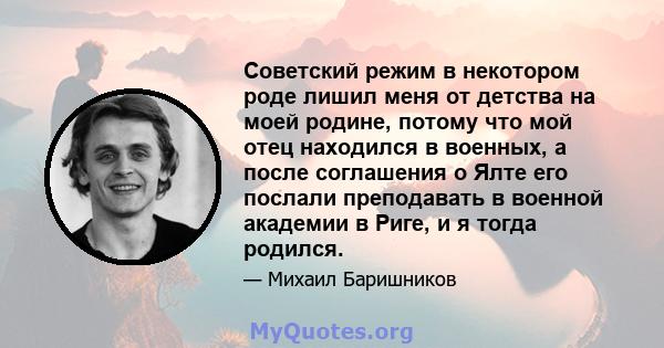 Советский режим в некотором роде лишил меня от детства на моей родине, потому что мой отец находился в военных, а после соглашения о Ялте его послали преподавать в военной академии в Риге, и я тогда родился.