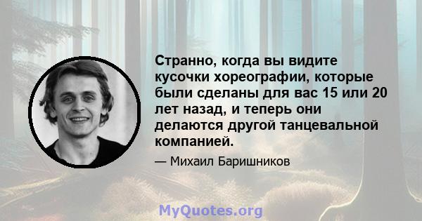 Странно, когда вы видите кусочки хореографии, которые были сделаны для вас 15 или 20 лет назад, и теперь они делаются другой танцевальной компанией.