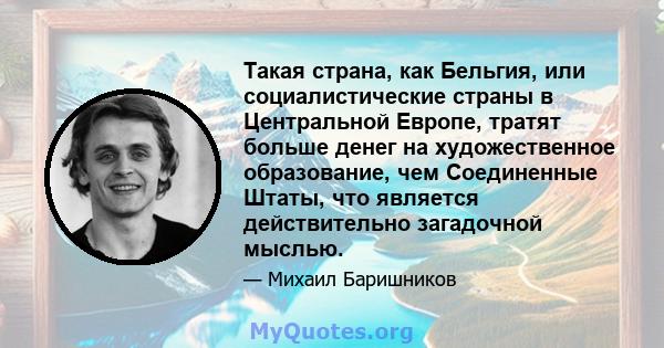 Такая страна, как Бельгия, или социалистические страны в Центральной Европе, тратят больше денег на художественное образование, чем Соединенные Штаты, что является действительно загадочной мыслью.