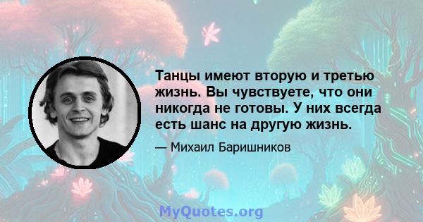 Танцы имеют вторую и третью жизнь. Вы чувствуете, что они никогда не готовы. У них всегда есть шанс на другую жизнь.