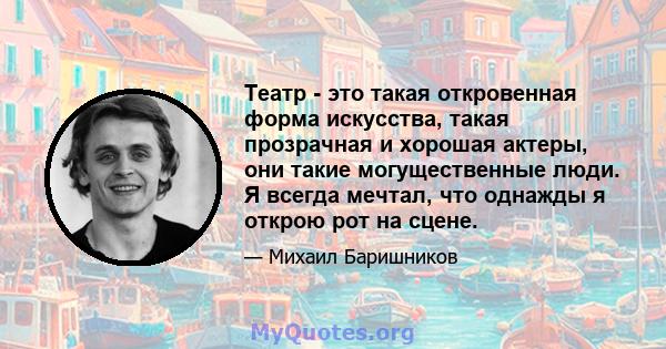 Театр - это такая откровенная форма искусства, такая прозрачная и хорошая актеры, они такие могущественные люди. Я всегда мечтал, что однажды я открою рот на сцене.