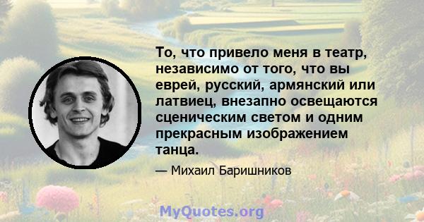 То, что привело меня в театр, независимо от того, что вы еврей, русский, армянский или латвиец, внезапно освещаются сценическим светом и одним прекрасным изображением танца.