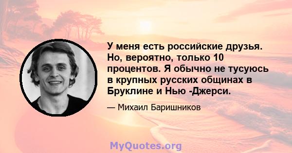 У меня есть российские друзья. Но, вероятно, только 10 процентов. Я обычно не тусуюсь в крупных русских общинах в Бруклине и Нью -Джерси.