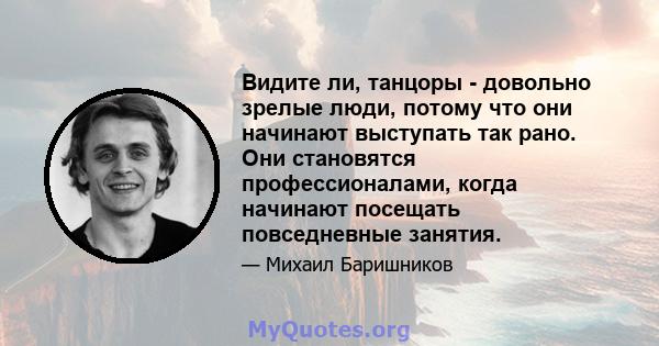 Видите ли, танцоры - довольно зрелые люди, потому что они начинают выступать так рано. Они становятся профессионалами, когда начинают посещать повседневные занятия.