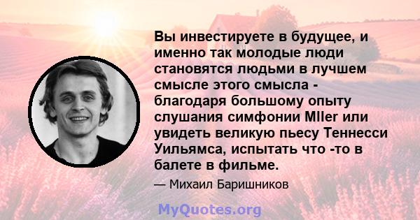 Вы инвестируете в будущее, и именно так молодые люди становятся людьми в лучшем смысле этого смысла - благодаря большому опыту слушания симфонии Mller или увидеть великую пьесу Теннесси Уильямса, испытать что -то в