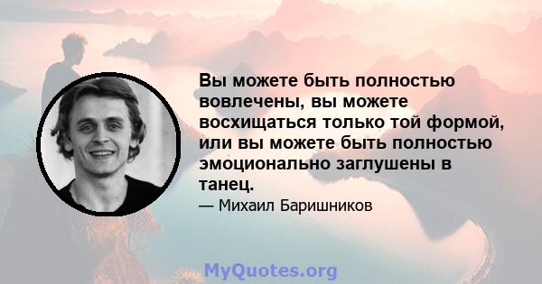 Вы можете быть полностью вовлечены, вы можете восхищаться только той формой, или вы можете быть полностью эмоционально заглушены в танец.