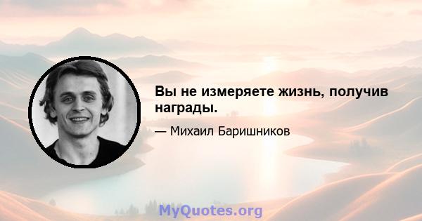 Вы не измеряете жизнь, получив награды.