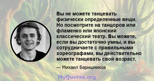 Вы не можете танцевать физически определенные вещи. Но посмотрите на танцоров или фламенко или японский классический театр. Вы можете, если вы достаточно умны, и вы сотрудничаете с правильными хореографами, вы