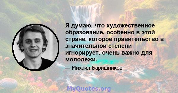 Я думаю, что художественное образование, особенно в этой стране, которое правительство в значительной степени игнорирует, очень важно для молодежи.