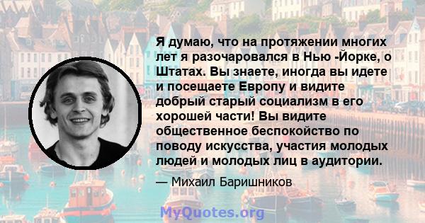 Я думаю, что на протяжении многих лет я разочаровался в Нью -Йорке, о Штатах. Вы знаете, иногда вы идете и посещаете Европу и видите добрый старый социализм в его хорошей части! Вы видите общественное беспокойство по