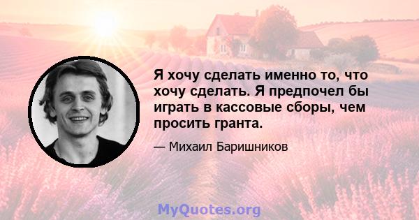 Я хочу сделать именно то, что хочу сделать. Я предпочел бы играть в кассовые сборы, чем просить гранта.