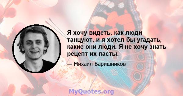 Я хочу видеть, как люди танцуют, и я хотел бы угадать, какие они люди. Я не хочу знать рецепт их пасты.