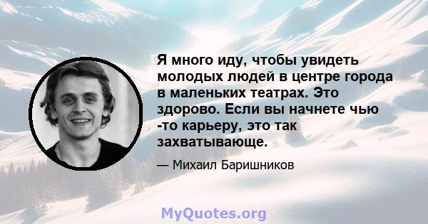 Я много иду, чтобы увидеть молодых людей в центре города в маленьких театрах. Это здорово. Если вы начнете чью -то карьеру, это так захватывающе.