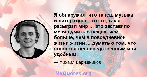 Я обнаружил, что танец, музыка и литература - это то, как я разыграл мир ... это заставило меня думать о вещах, чем больше, чем в повседневной жизни жизни ... думать о том, что является непосредственным или удобным.