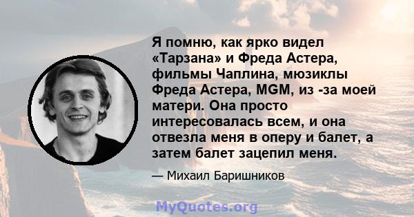 Я помню, как ярко видел «Тарзана» и Фреда Астера, фильмы Чаплина, мюзиклы Фреда Астера, MGM, из -за моей матери. Она просто интересовалась всем, и она отвезла меня в оперу и балет, а затем балет зацепил меня.