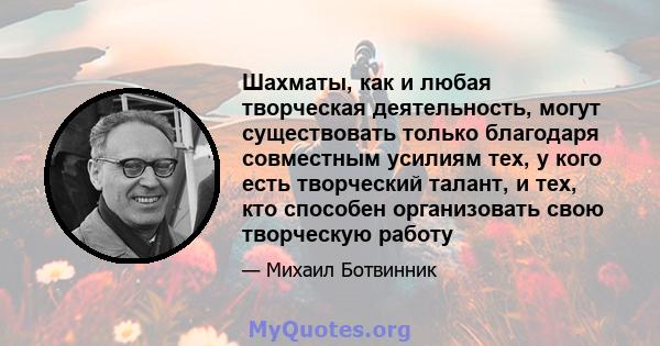 Шахматы, как и любая творческая деятельность, могут существовать только благодаря совместным усилиям тех, у кого есть творческий талант, и тех, кто способен организовать свою творческую работу