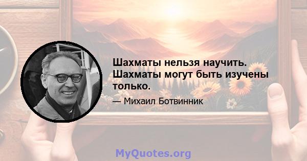 Шахматы нельзя научить. Шахматы могут быть изучены только.