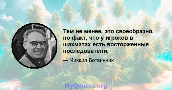 Тем не менее, это своеобразно, но факт, что у игроков в шахматах есть восторженные последователи.