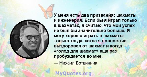 У меня есть два призвания: шахматы и инженерия. Если бы я играл только в шахматах, я считаю, что мой успех не был бы значительно больше. Я могу хорошо играть в шахматы только тогда, когда я полностью выздоровел от