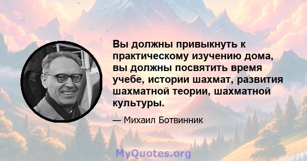 Вы должны привыкнуть к практическому изучению дома, вы должны посвятить время учебе, истории шахмат, развития шахматной теории, шахматной культуры.