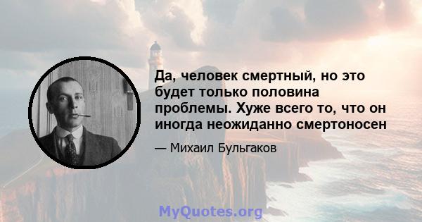 Да, человек смертный, но это будет только половина проблемы. Хуже всего то, что он иногда неожиданно смертоносен