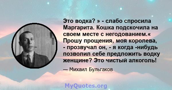 Это водка? » - слабо спросила Маргарита. Кошка подскочила на своем месте с негодованием.« Прошу прощения, моя королева, - прозвучал он, - я когда -нибудь позволил себе предложить водку женщине? Это чистый алкоголь!