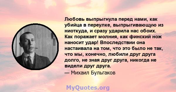 Любовь выпрыгнула перед нами, как убийца в переулке, выпрыгивающую из ниоткуда, и сразу ударила нас обоих. Как поражает молния, как финский нож наносит удар! Впоследствии она настаивала на том, что это было не так, что