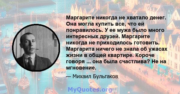 Маргарите никогда не хватало денег. Она могла купить все, что ей понравилось. У ее мужа было много интересных друзей. Маргарите никогда не приходилось готовить. Маргарита ничего не знала об ужасах жизни в общей