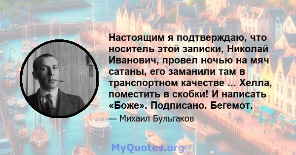 Настоящим я подтверждаю, что носитель этой записки, Николай Иванович, провел ночью на мяч сатаны, его заманили там в транспортном качестве ... Хелла, поместить в скобки! И написать «Боже». Подписано. Бегемот.