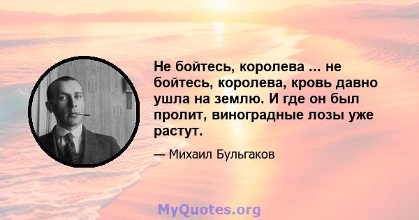 Не бойтесь, королева ... не бойтесь, королева, кровь давно ушла на землю. И где он был пролит, виноградные лозы уже растут.