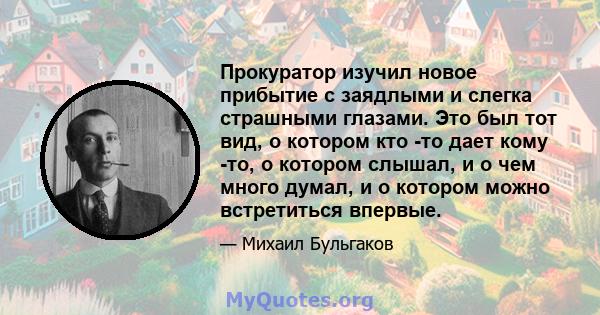 Прокуратор изучил новое прибытие с заядлыми и слегка страшными глазами. Это был тот вид, о котором кто -то дает кому -то, о котором слышал, и о чем много думал, и о котором можно встретиться впервые.