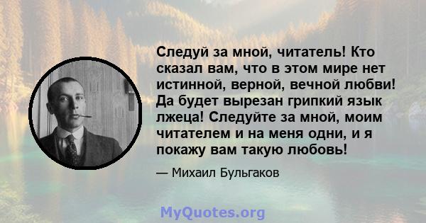 Следуй за мной, читатель! Кто сказал вам, что в этом мире нет истинной, верной, вечной любви! Да будет вырезан грипкий язык лжеца! Следуйте за мной, моим читателем и на меня одни, и я покажу вам такую ​​любовь!