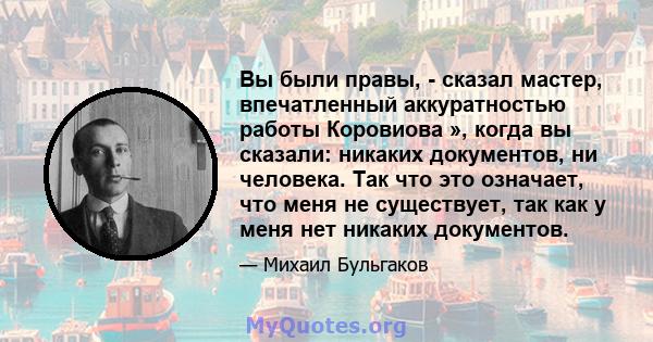 Вы были правы, - сказал мастер, впечатленный аккуратностью работы Коровиова », когда вы сказали: никаких документов, ни человека. Так что это означает, что меня не существует, так как у меня нет никаких документов.