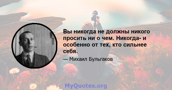 Вы никогда не должны никого просить ни о чем. Никогда- и особенно от тех, кто сильнее себя.