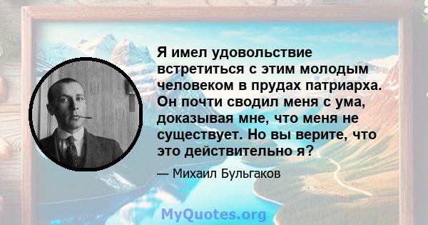 Я имел удовольствие встретиться с этим молодым человеком в прудах патриарха. Он почти сводил меня с ума, доказывая мне, что меня не существует. Но вы верите, что это действительно я?