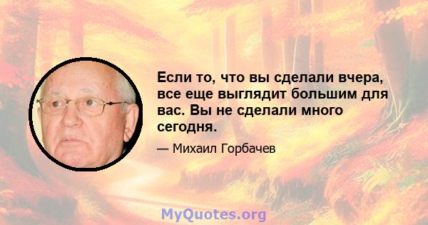 Если то, что вы сделали вчера, все еще выглядит большим для вас. Вы не сделали много сегодня.