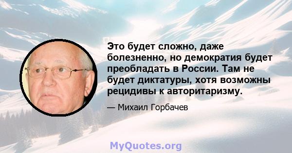 Это будет сложно, даже болезненно, но демократия будет преобладать в России. Там не будет диктатуры, хотя возможны рецидивы к авторитаризму.