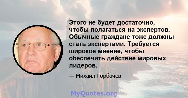 Этого не будет достаточно, чтобы полагаться на экспертов. Обычные граждане тоже должны стать экспертами. Требуется широкое мнение, чтобы обеспечить действие мировых лидеров.