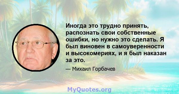 Иногда это трудно принять, распознать свои собственные ошибки, но нужно это сделать. Я был виновен в самоуверенности и высокомериях, и я был наказан за это.