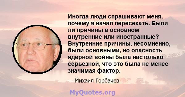 Иногда люди спрашивают меня, почему я начал пересекать. Были ли причины в основном внутренние или иностранные? Внутренние причины, несомненно, были основными, но опасность ядерной войны была настолько серьезной, что это 