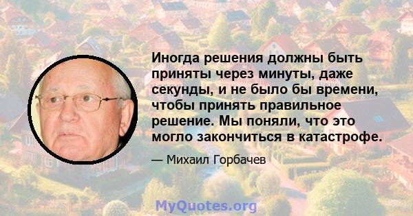 Иногда решения должны быть приняты через минуты, даже секунды, и не было бы времени, чтобы принять правильное решение. Мы поняли, что это могло закончиться в катастрофе.