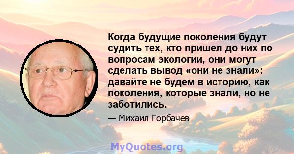 Когда будущие поколения будут судить тех, кто пришел до них по вопросам экологии, они могут сделать вывод «они не знали»: давайте не будем в историю, как поколения, которые знали, но не заботились.