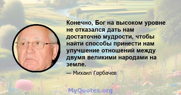 Конечно, Бог на высоком уровне не отказался дать нам достаточно мудрости, чтобы найти способы принести нам улучшение отношений между двумя великими народами на земле.