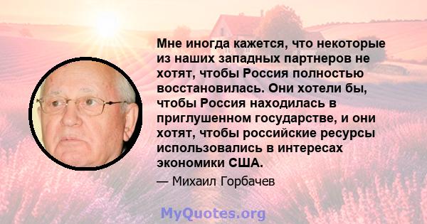 Мне иногда кажется, что некоторые из наших западных партнеров не хотят, чтобы Россия полностью восстановилась. Они хотели бы, чтобы Россия находилась в приглушенном государстве, и они хотят, чтобы российские ресурсы