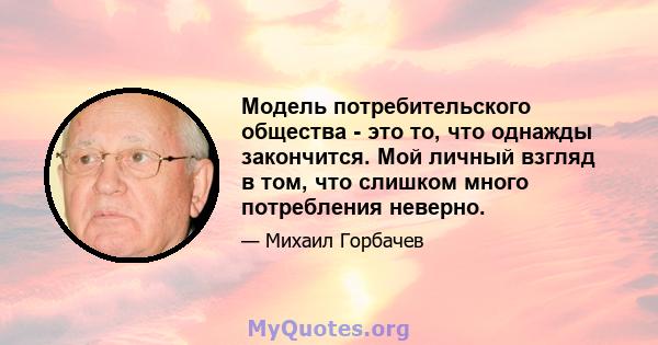 Модель потребительского общества - это то, что однажды закончится. Мой личный взгляд в том, что слишком много потребления неверно.