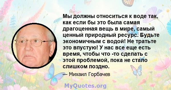 Мы должны относиться к воде так, как если бы это была самая драгоценная вещь в мире, самый ценный природный ресурс. Будьте экономичным с водой! Не тратьте это впустую! У нас все еще есть время, чтобы что -то сделать с