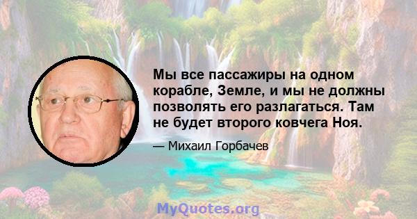 Мы все пассажиры на одном корабле, Земле, и мы не должны позволять его разлагаться. Там не будет второго ковчега Ноя.