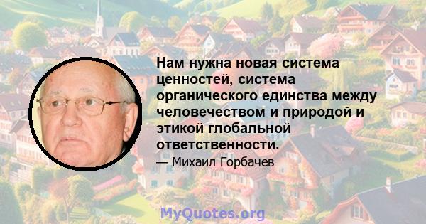 Нам нужна новая система ценностей, система органического единства между человечеством и природой и этикой глобальной ответственности.